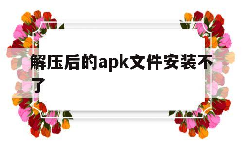 解压后的apk文件安装不了(解压后的apk文件安装不了怎么回事)