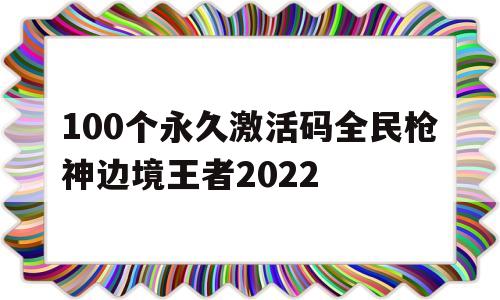 100个永久激活码全民枪神边境王者2022(100个永久激活码全民枪神边境王者2022年)