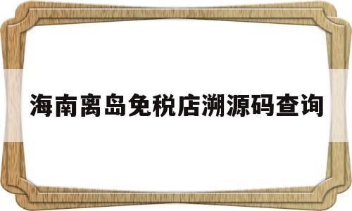 海南离岛免税店溯源码查询(海南离岛免税店溯源码扫不出来)