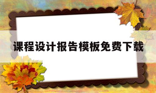 课程设计报告模板免费下载(课程设计报告模板免费下载软件)
