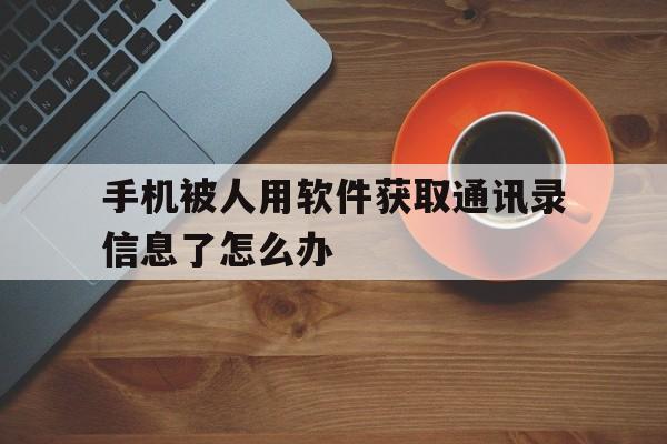 关于手机被人用软件获取通讯录信息了怎么办的信息