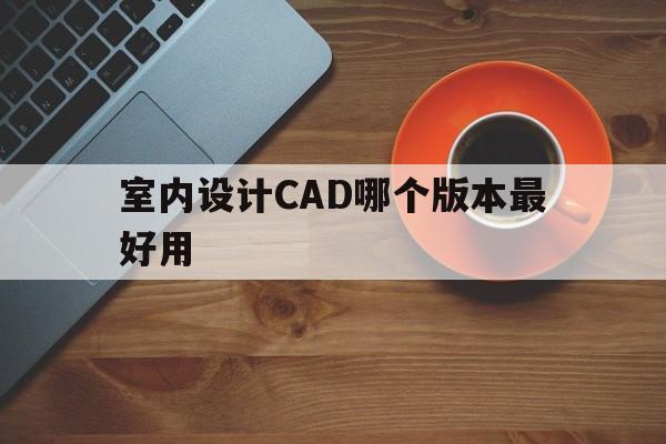 室内设计CAD哪个版本最好用(室内设计cad哪个版本最好用的)