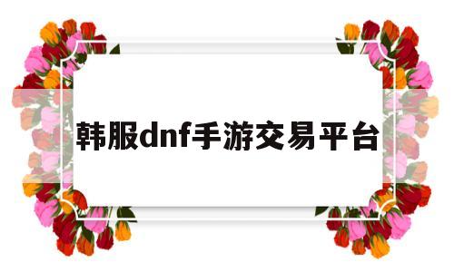 韩服dnf手游交易平台(韩服dnf手游怎么注册账号)