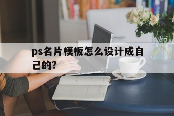 ps名片模板怎么设计成自己的?(ps名片模板怎么设计成自己的照片)