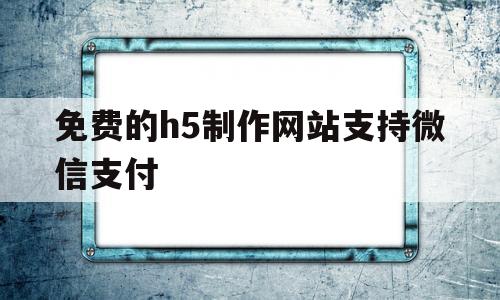 免费的h5制作网站支持微信支付(微信h5支付可以在微信内部使用吗)