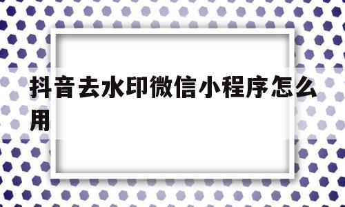 抖音去水印微信小程序怎么用(抖音去水印怎么去掉?微信小程序)