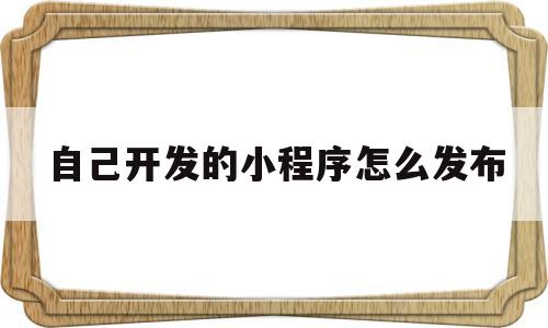 自己开发的小程序怎么发布(开发好的小程序怎么发布使用)