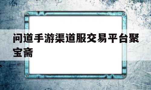 问道手游渠道服交易平台聚宝斋(问道手游渠道交易平台聚宝斋怎么进)