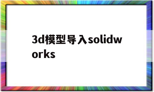 3d模型导入solidworks(3d模型导入solid works怎么实现装配关系)