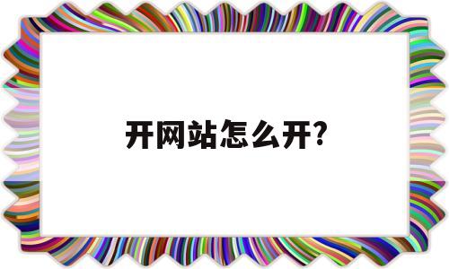 开网站怎么开?(开网站怎么开需要多少钱)