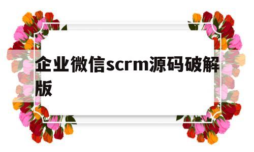 企业微信scrm源码破解版的简单介绍