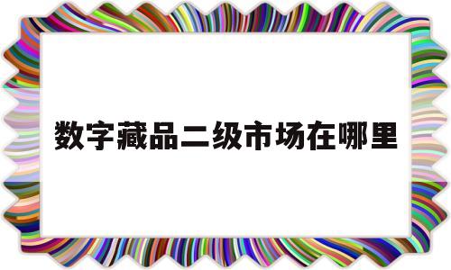 数字藏品二级市场在哪里(数字藏品二级市场在哪里买)