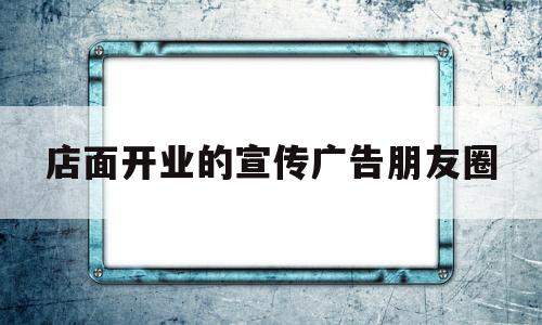 店面开业的宣传广告朋友圈(店面开业的宣传广告朋友圈怎么写)