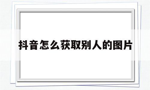 抖音怎么获取别人的图片的简单介绍