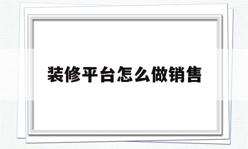 装修平台怎么做销售(装修平台是怎么找客户的)