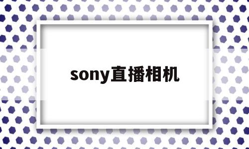 sony直播相机(索尼相机直播怎么连接电脑)