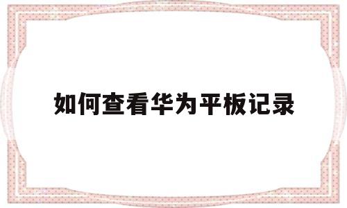 如何查看华为平板记录(如何查看华为平板记录使用时间)