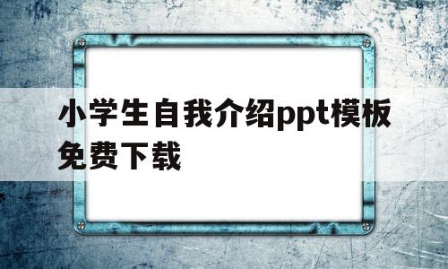 小学生自我介绍ppt模板免费下载(小学生自我介绍ppt模板免费下载可编辑)