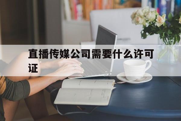 直播传媒公司需要什么许可证(注册传媒公司需要什么材料和手续)