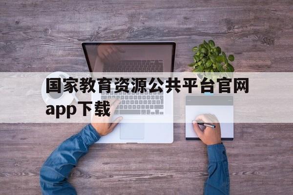 国家教育资源公共平台官网app下载(国家教育资源公共服务平台下载app官网)