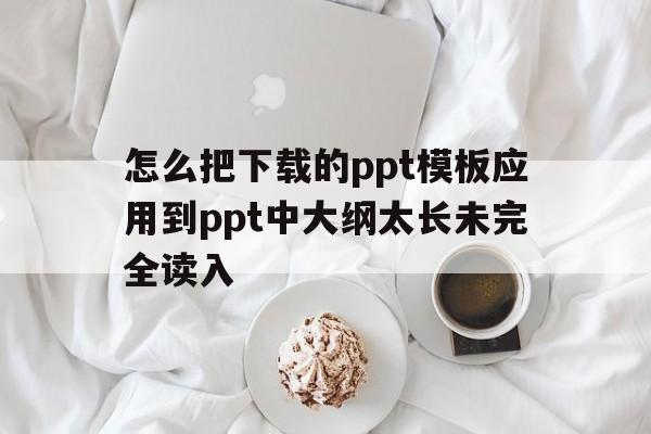 怎么把下载的ppt模板应用到ppt中大纲太长未完全读入的简单介绍