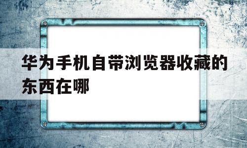 华为手机自带浏览器收藏的东西在哪(华为手机自带浏览器收藏的东西在哪里)