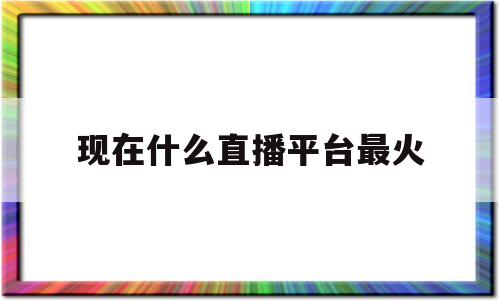 现在什么直播平台最火(现在什么直播平台最火最赚钱)