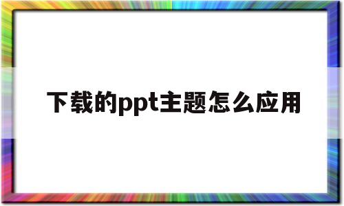 下载的ppt主题怎么应用(下载的ppt主题怎么应用到桌面)