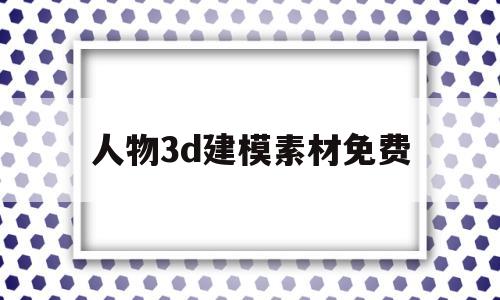人物3d建模素材免费(人物3d建模素材免费网站)