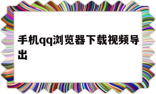 手机qq浏览器下载视频导出(手机浏览器下载的视频怎么保存到电脑)