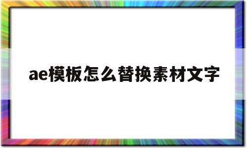 ae模板怎么替换素材文字(ae模板怎么替换素材图片视频教程)