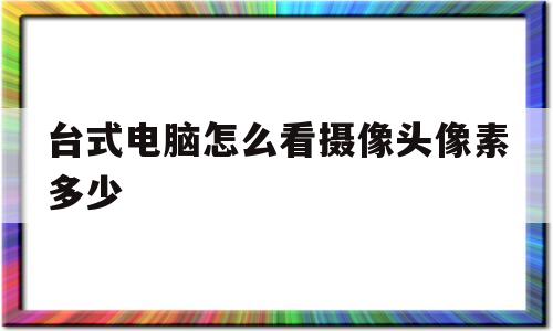 台式电脑怎么看摄像头像素多少(台式电脑怎么看摄像头像素多少啊)