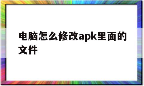 电脑怎么修改apk里面的文件(电脑怎么修改apk里面的文件夹)