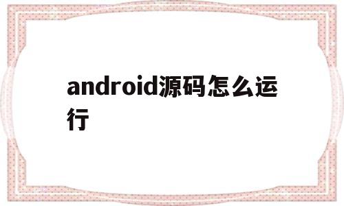 android源码怎么运行(android 系统源码开发)