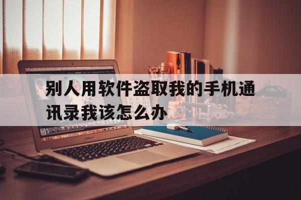 别人用软件盗取我的手机通讯录我该怎么办(别人通过软件盗取我的通讯录)