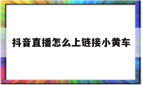 抖音直播怎么上链接小黄车(怎么在抖音直播间添加小黄车)
