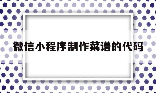 微信小程序制作菜谱的代码(微信小程序制作菜谱的代码怎么弄)