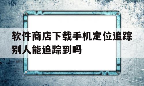 关于软件商店下载手机定位追踪别人能追踪到吗的信息