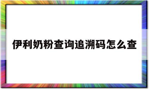 包含伊利奶粉查询追溯码怎么查的词条