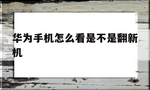 华为手机怎么看是不是翻新机(华为手机怎么看是不是翻新机或置换机)