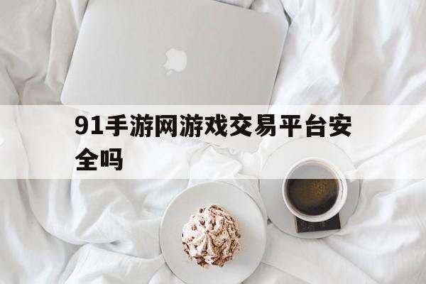 91手游网游戏交易平台安全吗(91手游网游戏交易平台安全吗可靠吗)