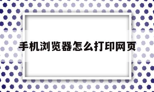 手机浏览器怎么打印网页(手机浏览器怎么打印网页内容)