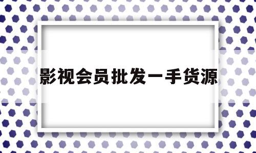 影视会员批发一手货源(影视会员批发一手货源代充)