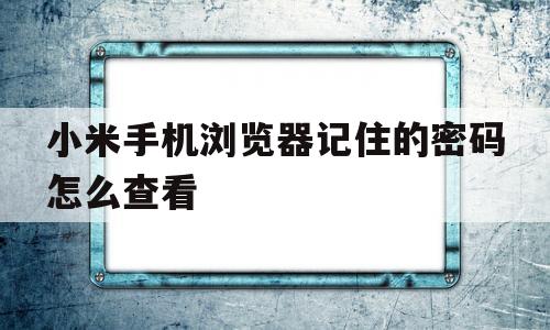 小米手机浏览器记住的密码怎么查看(小米手机浏览器记住的密码在哪里查看)