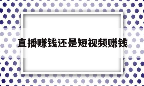 直播赚钱还是短视频赚钱(抖音直播赚钱还是短视频赚钱)