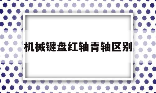 机械键盘红轴青轴区别(机械键盘青轴与红轴的区别)