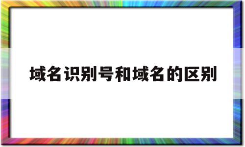 域名识别号和域名的区别(域名是基于名字的地址,用来识别因特网连接服务器)