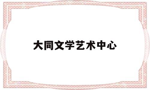 大同文学艺术中心(大同文学艺术中心官网)