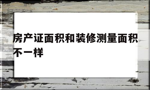 房产证面积和装修测量面积不一样(拆迁房屋面积按测量面积还是房产证面积)