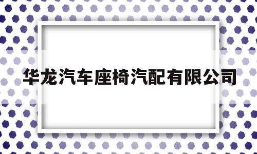华龙汽车座椅汽配有限公司(华龙汽车座椅汽配有限公司招聘)